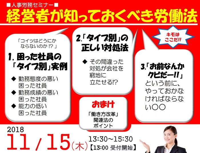 人事労務セミナー 経営者が知っておくべき労働法 困った社員の「タイプ別」実例 「タイプ別」の正しい対処法 「お前なんかクビだー!!」という前に、やっておかなければならない○○ 「働き方改革」関連法のポイント