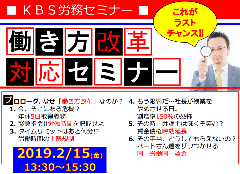 KBS労務セミナー 働き方改革対応セミナー これがラストチャンス!プロローグ. なぜ働き方改革なのか?1. 今、そこにある危機?年休5日取得義務 2. 緊急指令!!労働時間を把握せよ 3. タイムリミットはあと何分!?労働時間の上限規制 4. もう限界だ…社長が残業をやめさせる日。割増率150%の恐怖 5. その時、弁護士はほくそ笑む?賃金債権時効延長 6. その手当、どうしてもらえないの?パートさん達をザワつかせる同一労働同一賃金 2019.2/15(金)13:30~15:30