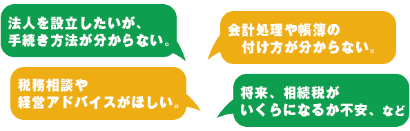法人を設立したいが、手続き方法が分からない。税務相談や経営アドバイスがほしい。会計処理や帳簿の付け方が分からない。将来、相続税がいくらになるか不安。など