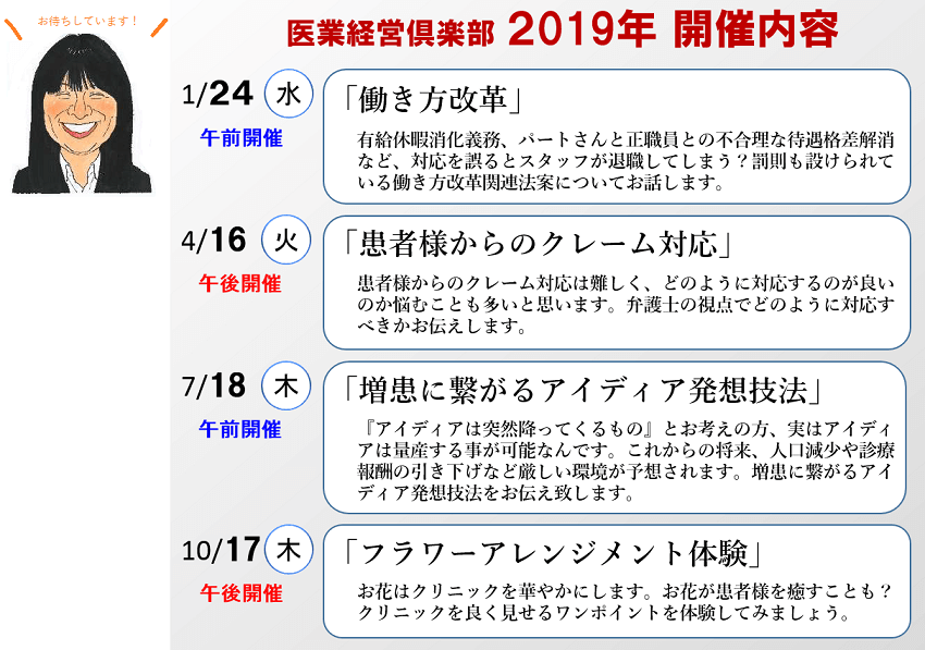 医業経営倶楽部 2019年 開催内容 1/24水午前開催「働き方改革」有給休暇消化義務、パートさんと正職員との不合理な待遇格差解消など、対応を誤るとスタッフが退職してしまう?罰則も設けられている働き方改革関連法案についてお話します。4/16火午後開催「患者様からのクレーム対応」患者様からのクレーム対応は難しく、どのように対応するのが良いのか悩むことも多いと思います。弁護士の視点でどのように対応すべきかお伝えします。7/18木午前開催「増患に繋がるアイディア発想技法」『アイディアは突然降ってくるもの』とお考えの方、実はアイディアは量産する事が可能なんです。これからの将来、人口減少や診療報酬の引き下げなど厳しい環境が予想されます。増患に繋がるアイディア発想技法をお伝え致します。10/17木午後開催「フラワーアレンジメント体験」お花はクリニックを華やかにします。お花が患者様を癒すことも? クリニックを良く見せるワンポイントを体験してみましょう。