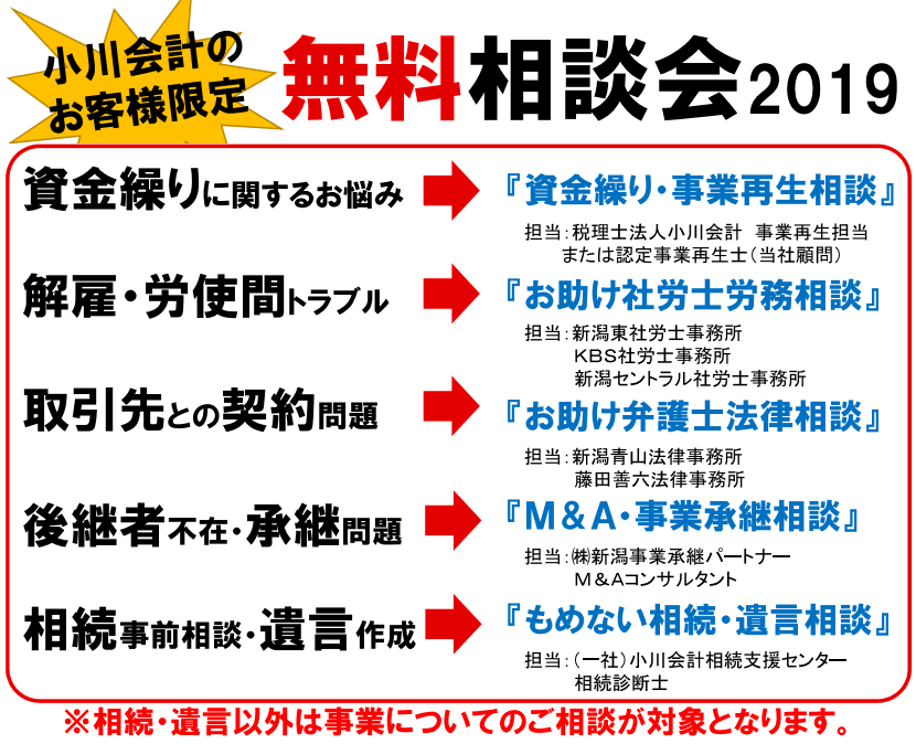 小川会計のお客様限定 無料相談会2019 資金繰りに関するお悩み➧『資金繰り・事業再生相談』担当:税理士法人小川会計 事業再生担当 または認定事業再生士(当社顧問) 解雇・労使間トラブル➧『お助け社労士労務相談』担当:新潟東社労士事務所 KBS社労士事務所 新潟セントラル社労士事務所 取引先との契約問題➧ 『お助け弁護士法律相談』担当:新潟青山法律事務所 藤田善六法律事務所 後継者不在・承継問題➧ 『M&A・事業承継相談』担当:㈱新潟事業承継パートナーM&Aコンサルタント 相続事前相談・遺言作成➧ 『もめない相続・遺言相談』担当:(一社)小川会計相続支援センター相続診断士 ※相続・遺言以外は事業についてのご相談が対象となります。