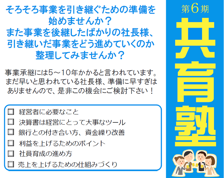 第6期共育塾 そろそろ事業を引き継ぐための準備を始めませんか?また事業を後継したばかりの社長様、引き継いだ事業をどう進めていくのか整理してみませんか?事業承継には5~10年かかると言われています。まだ早いと思われている社長様、準備に早すぎはありませんので、是非この機会にご検討下さい!経営者に必要なこと 決算書は経営にとって大事なツール 銀行との付き合い方、資金繰り改善 利益を上げるためのポイント 社員育成の進め方 売上を上げるための仕組みづくり