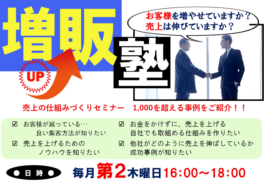 増販塾 お客様を増やせていますか?売上は伸びていますか?売上の仕組みづくりセミナー 1,000を超える事例をご紹介!!お客様が減っている…良い集客方法が知りたい 売上を上げるためのノウハウを知りたい お金をかけずに、売上を上げる自社でも取組める仕組みを作りたい 他社がどのように売上を伸ばしているか成功事例が知りたい 日時 毎月第2木曜日16:00~18:00