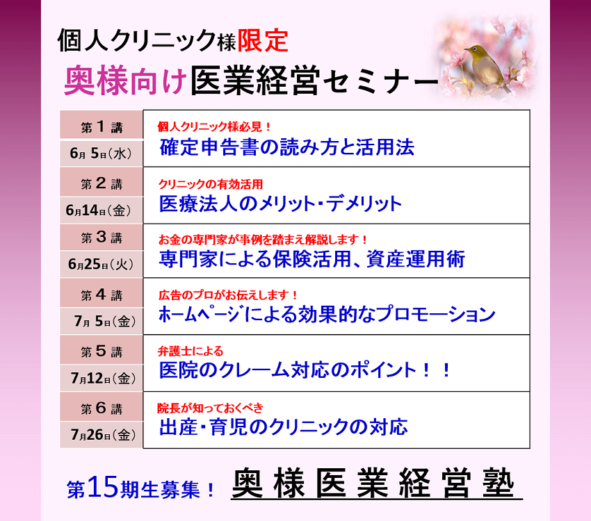 個人クリニック様限定奥様向け医業経営セミナー個人クリニック様必見!「確定申告書の読み方と活用法」「医療法人のメリット・デメリット」「専門家による保険活用、資産運用術」「ホームページによる効果的なプロモーション」「医院のクレーム対応のポイント!!」「出産・育児のクリニックの対応」