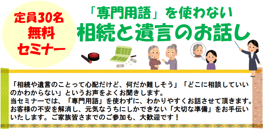 定員30名無料セミナー「専門用語」を使わない相続と遺言のお話し「相続や遺言のことって心配だけど、何だか難しそう」「どこに相談していいのかわからない」というお声をよくお聞きします。当セミナーでは、「専門用語」を使わずに、わかりやすくお話させて頂きます。お客様の不安を解消し、元気なうちにしかできない「大切な準備」をお手伝いいたします。ご家族皆さまでのご参加も、大歓迎です!