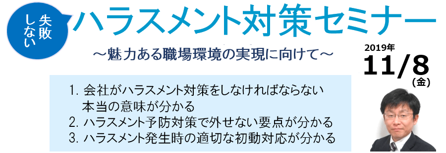 失敗しない ハラスメント対策セミナー ~魅力ある職場環境の実現に向けて~ 1. 会社がハラスメント対策をしなければならない本当の意味が分かる 2. ハラスメント予防対策で外せない要点が分かる 3. ハラスメント発生時の適切な初動対応が分かる