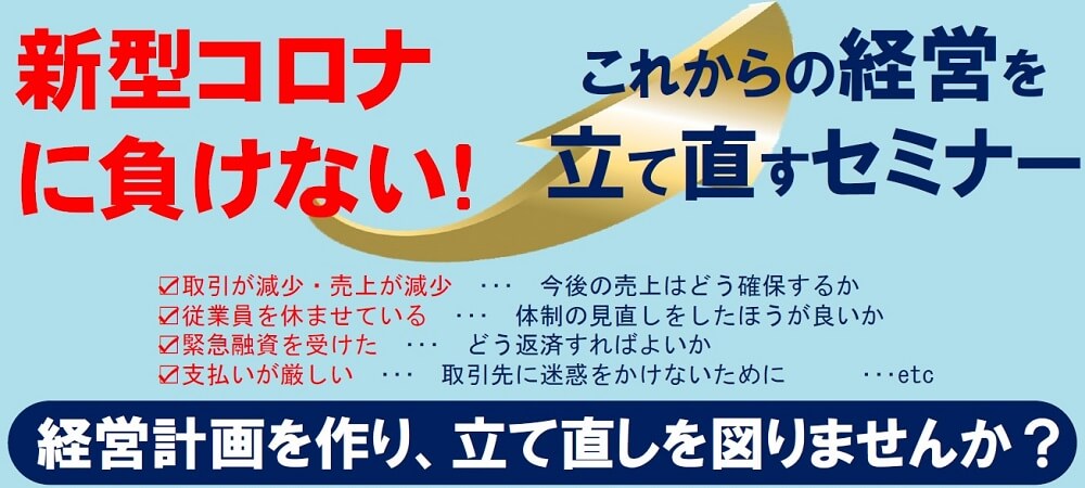 新型コロナに負けない!これからの経営を立て直すセミナー 取引が減少・売上が減少・・・今後の売上はどう確保するか 従業員を休ませている・・・体制の見直しをしたほうが良いか 緊急融資を受けた・・・どう返済すればよいか 支払いが厳しい・・・取引先に迷惑をかけないために・・・etc 経営計画を作り 立て直しを図りませんか?