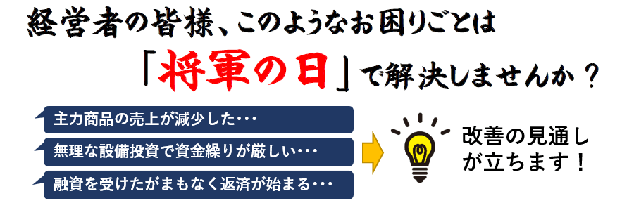 経営者の皆様、このようなお困りごとは 「将軍の日」で解決しませんか?主力商品の売上が減少した・・・無理な設備投資で資金繰りが厳しい・・・融資を受けたがまもなく返済が始まる・・・改善の見通しが立ちます!